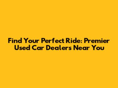 Find Your Perfect Ride: Premier Used Car Dealers Near You
