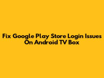 Fix Google Play Store Login Issues On Android TV Box