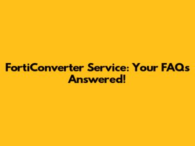 FortiConverter Service: Your FAQs Answered!