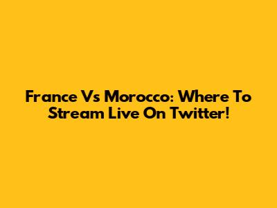 France Vs Morocco: Where To Stream Live On Twitter!