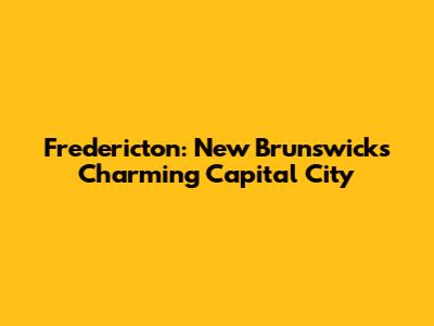 Fredericton: New Brunswick's Charming Capital City