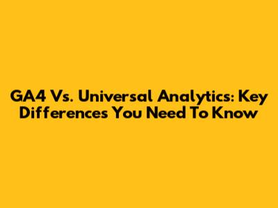 GA4 Vs. Universal Analytics: Key Differences You Need To Know