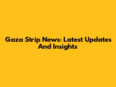 Gaza Strip News: Latest Updates And Insights