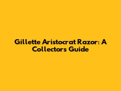 Gillette Aristocrat Razor: A Collector's Guide