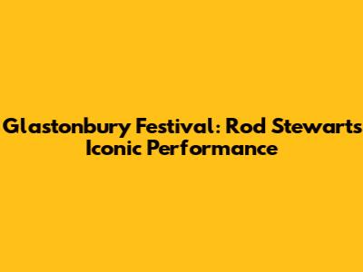 Glastonbury Festival: Rod Stewart's Iconic Performance