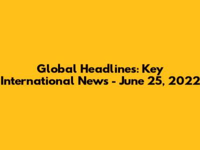Global Headlines: Key International News - June 25, 2022