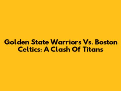 Golden State Warriors Vs. Boston Celtics: A Clash Of Titans