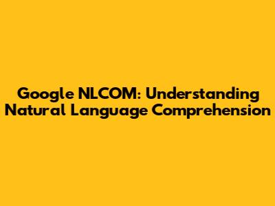 Google NLCOM: Understanding Natural Language Comprehension