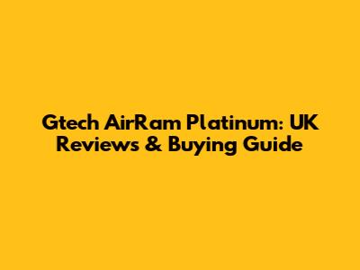 Gtech AirRam Platinum: UK Reviews & Buying Guide