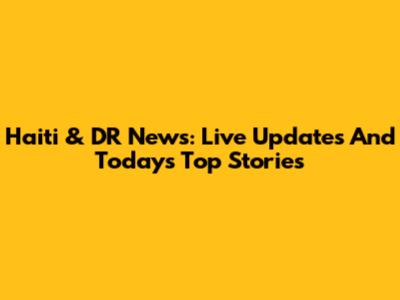 Haiti & DR News: Live Updates And Today's Top Stories