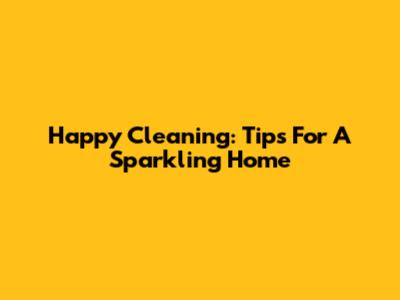 Happy Cleaning: Tips For A Sparkling Home