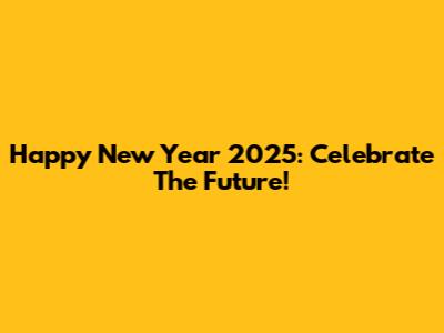 Happy New Year 2025: Celebrate The Future!