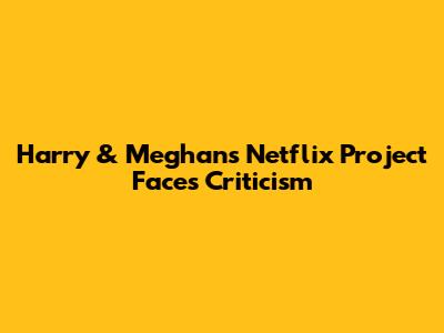 Harry & Meghan's Netflix Project Faces Criticism