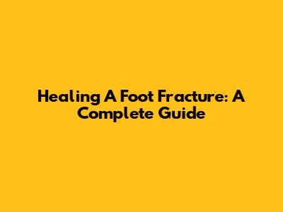 Healing A Foot Fracture: A Complete Guide
