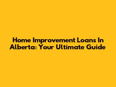 Home Improvement Loans In Alberta: Your Ultimate Guide