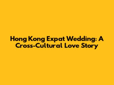 Hong Kong Expat Wedding: A Cross-Cultural Love Story