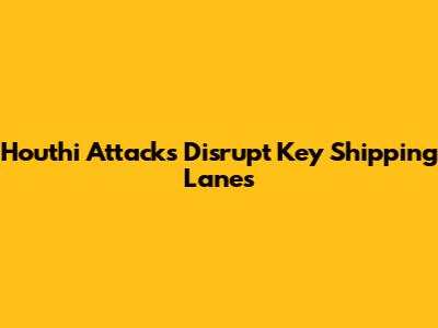 Houthi Attacks Disrupt Key Shipping Lanes