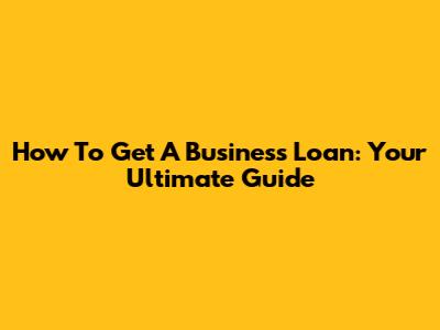 How To Get A Business Loan: Your Ultimate Guide