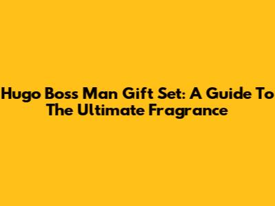 Hugo Boss Man Gift Set: A Guide To The Ultimate Fragrance