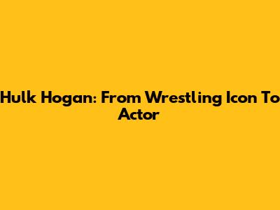Hulk Hogan: From Wrestling Icon To Actor