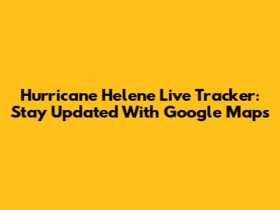 Hurricane Helene Live Tracker: Stay Updated With Google Maps