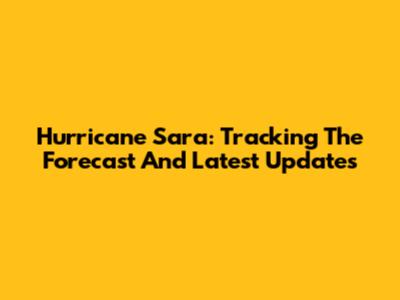 Hurricane Sara: Tracking The Forecast And Latest Updates
