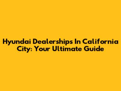 Hyundai Dealerships In California City: Your Ultimate Guide