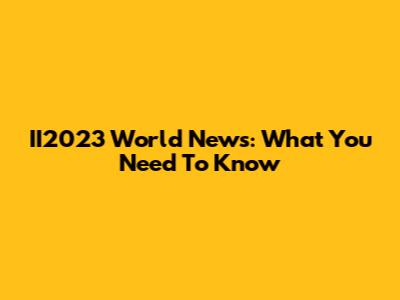 II2023 World News: What You Need To Know