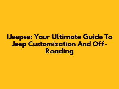 IJeepse: Your Ultimate Guide To Jeep Customization And Off-Roading