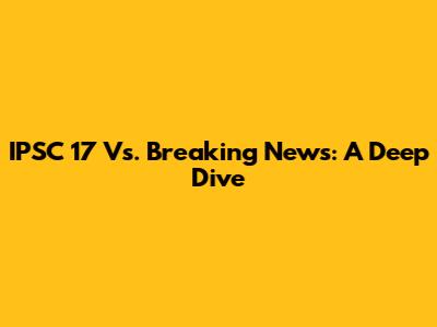 IPSC 17 Vs. Breaking News: A Deep Dive