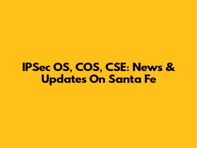 IPSec OS, COS, CSE: News & Updates On Santa Fe