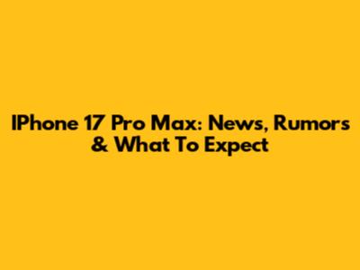 IPhone 17 Pro Max: News, Rumors & What To Expect