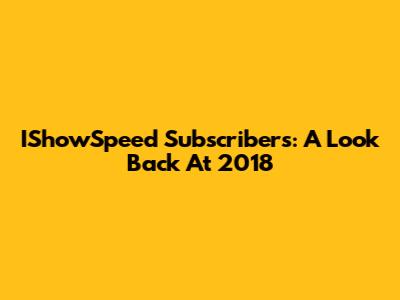 IShowSpeed Subscribers: A Look Back At 2018