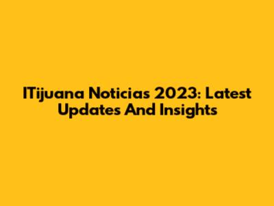 ITijuana Noticias 2023: Latest Updates And Insights
