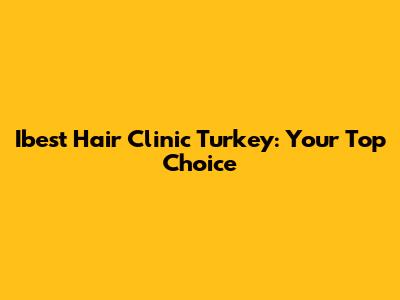 Ibest Hair Clinic Turkey: Your Top Choice