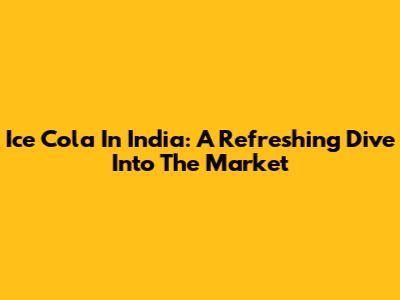 Ice Cola In India: A Refreshing Dive Into The Market