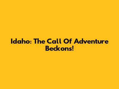 Idaho: The Call Of Adventure Beckons!