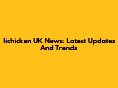 Iichicken UK News: Latest Updates And Trends