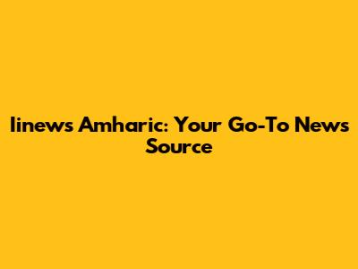 Iinews Amharic: Your Go-To News Source