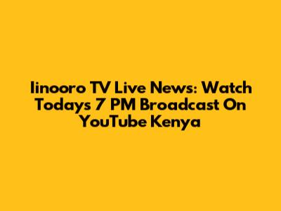 Iinooro TV Live News: Watch Today's 7 PM Broadcast On YouTube Kenya