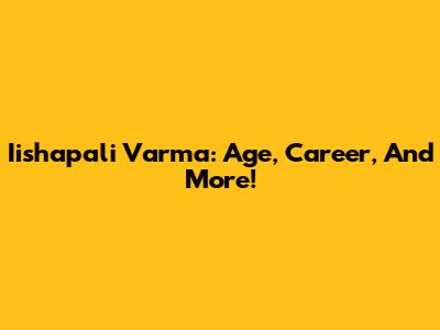 Iishapali Varma: Age, Career, And More!