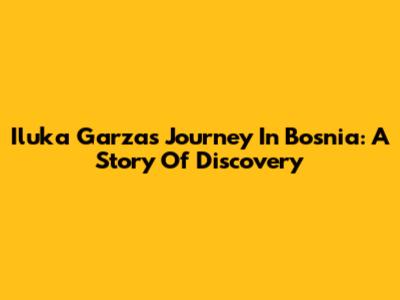 Iluka Garza's Journey In Bosnia: A Story Of Discovery