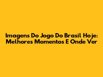 Imagens Do Jogo Do Brasil Hoje: Melhores Momentos E Onde Ver