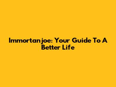 Immortanjoe: Your Guide To A Better Life