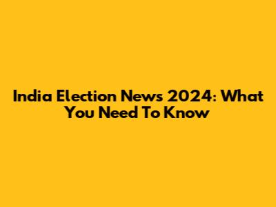 India Election News 2024: What You Need To Know