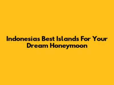 Indonesia's Best Islands For Your Dream Honeymoon