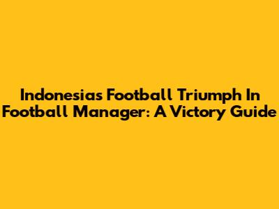 Indonesia's Football Triumph In Football Manager: A Victory Guide