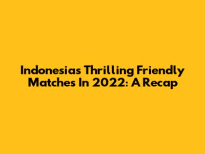 Indonesia's Thrilling Friendly Matches In 2022: A Recap