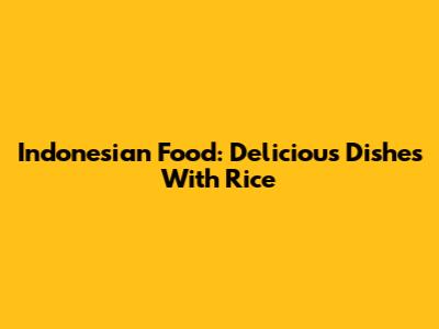 Indonesian Food: Delicious Dishes With Rice