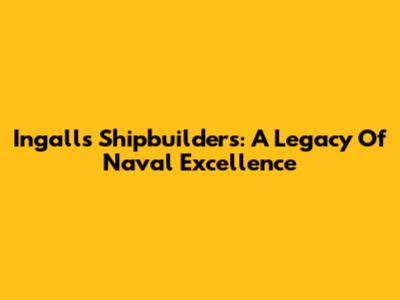 Ingalls Shipbuilders: A Legacy Of Naval Excellence